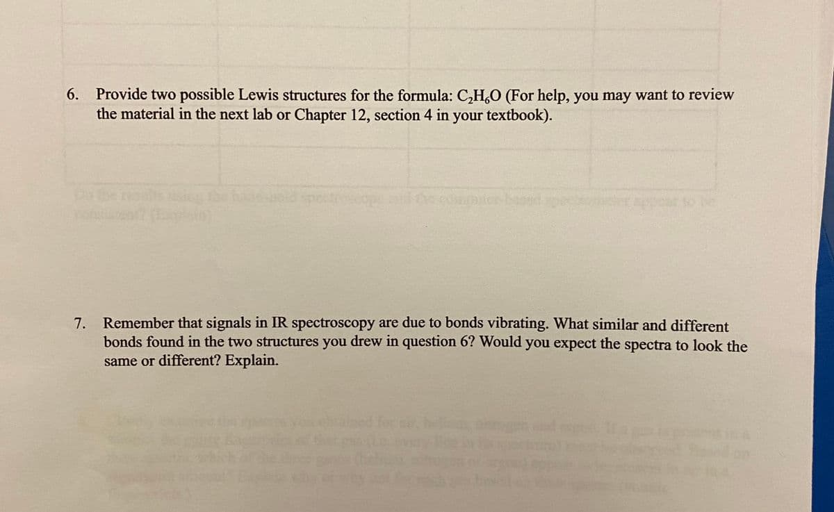6. Provide two possible Lewis structures for the formula: C,H,O (For help, you may want to review
the material in the next lab or Chapter 12, section 4 in your textbook).
Dbe ress ic the h d peccop ecomputer-bas
appear to be
Remember that signals in IR spectroscopy are due to bonds vibrating. What similar and different
bonds found in the two structures you drew in question 6? Would you expect the spectra to look the
same or different? Explain.
7.
he
