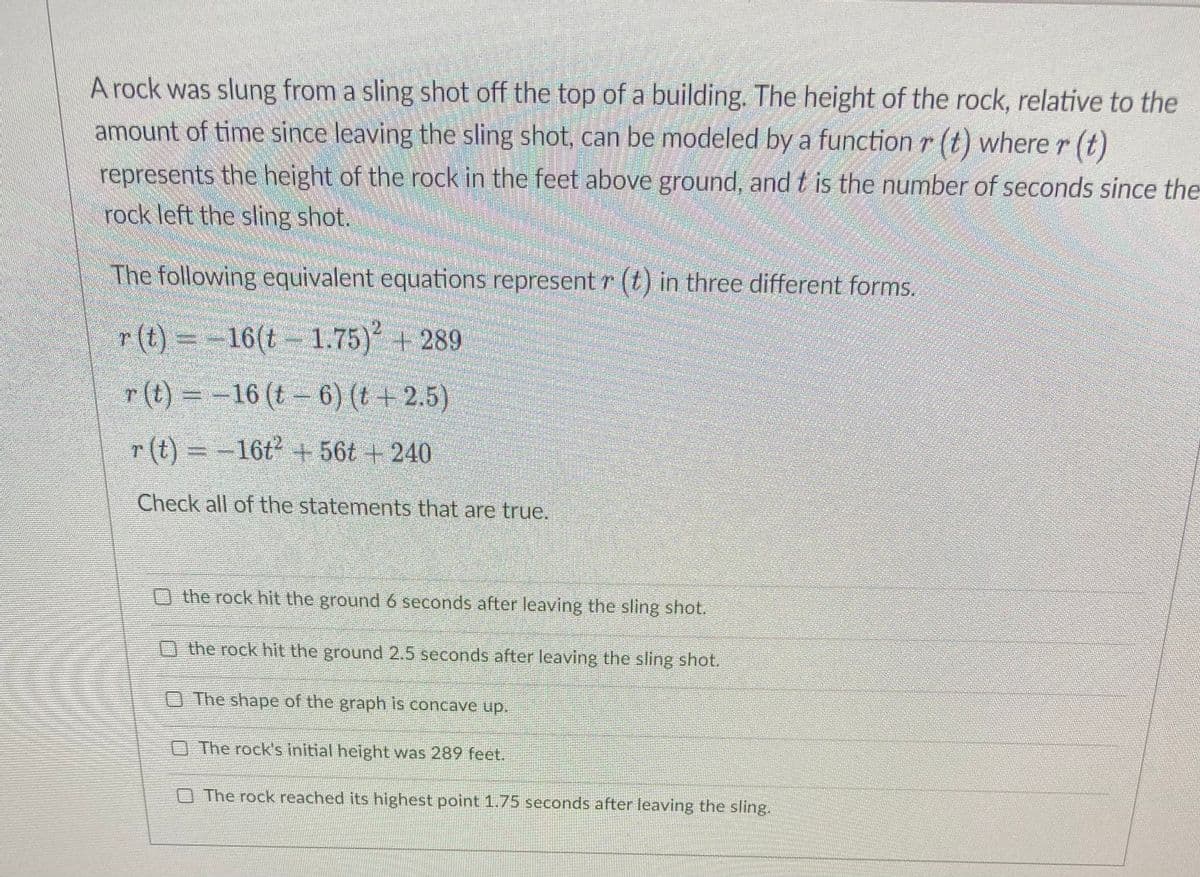 A rock was slung from a sling shot off the top of a building. The height of the rock, relative to the
amount of time since leaving the sling shot, can be modeled by a function r (t) where r (t)
represents the height of the rock in the feet above ground, and t is the number of seconds since the
rock left the sling shot.
The following equivalent equations represent r (t) in three different forms.
r (t) =-
16(t 1.75) + 289
r(t) D-16 (t- 6) (t + 2.5)
r (t) =-16t + 56t + 240
Check all of the statements that are true.
O the rock hit the ground6 seconds after leaving the sling shot.
O the rock hit the ground 2.5 seconds after leaving the sling shot.
O The shape of the graph is concave up.
O The rock's initial height was 289 feet.
O The rock reached its highest point 1.75 seconds after leaving the sling.
