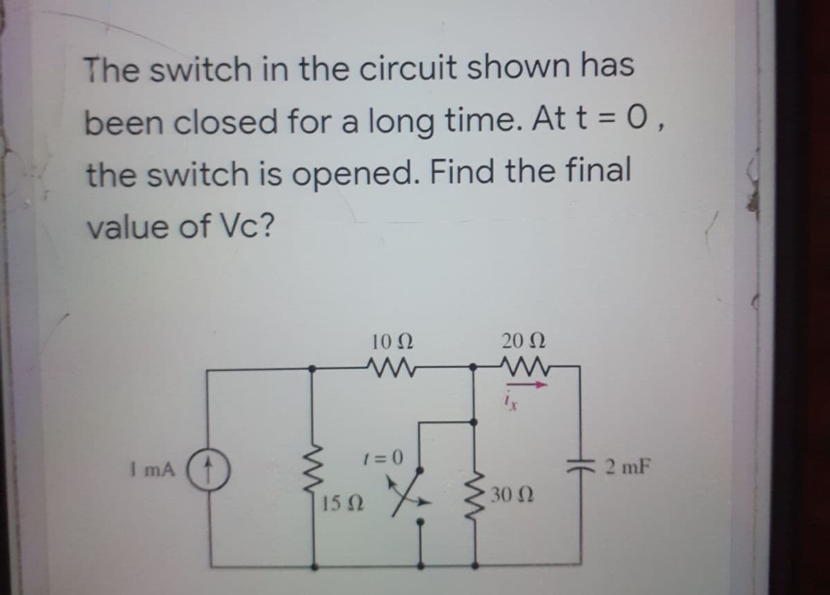 The switch in the circuit shown has
been closed for a long time. At t = 0,
the switch is opened. Find the final
value of Vc?
10 N
20 N
I mA
1 = 0
2 mF
30 2
15 2
