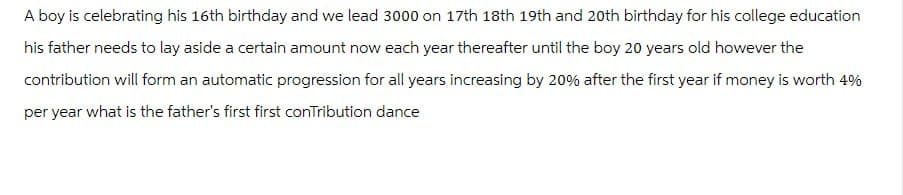 A boy is celebrating his 16th birthday and we lead 3000 on 17th 18th 19th and 20th birthday for his college education
his father needs to lay aside a certain amount now each year thereafter until the boy 20 years old however the
contribution will form an automatic progression for all years increasing by 20% after the first year if money is worth 4%
per year what is the father's first first contribution dance