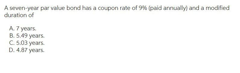 A seven-year par value bond has a coupon rate of 9% (paid annually) and a modified
duration of
A. 7 years.
B. 5.49 years.
C. 5.03 years.
D. 4.87 years.