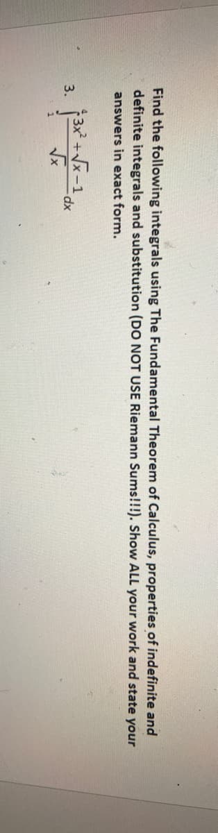 Find the following integrals using The Fundamental Theorem of Calculus, properties of indefinite and
definite integrals and substitution (DO NOT USE Riemann Sums!!!). Show ALL your work and state your
answers in exact form.
3x +Vx-1
3.
dx
