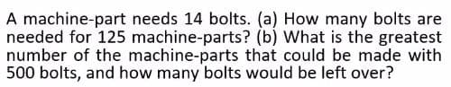 A machine-part needs 14 bolts. (a) How many bolts are
needed for 125 machine-parts? (b) What is the greatest
number of the machine-parts that could be made with
500 bolts, and how many bolts would be left over?
