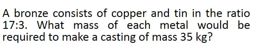 A bronze consists of copper and tin in the ratio
17:3. What mass of each metal would be
required to make a casting of mass 35 kg?
