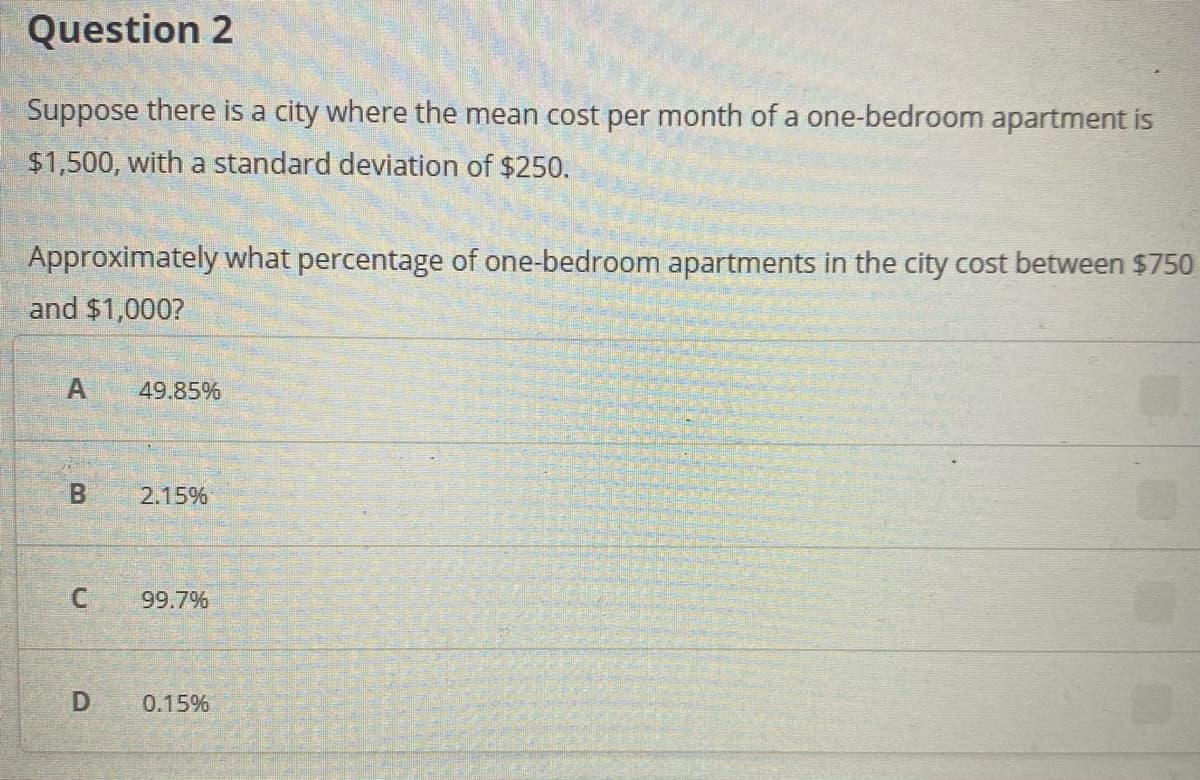 Question 2
Suppose there is a city where the mean cost per month of a one-bedroom apartment is
$1,500, with a standard deviation of $250.
Approximately what percentage of one-bedroom apartments in the city cost between $750
and $1,000?
49.85%
2.15%
99.7%
0.15%
