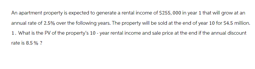 An apartment property is expected to generate a rental income of $255,000 in year 1 that will grow at an
annual rate of 2.5% over the following years. The property will be sold at the end of year 10 for $4.5 million.
1. What is the PV of the property's 10-year rental income and sale price at the end if the annual discount
rate is 8.5 % ?