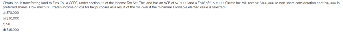 Cirrata Inc. is transferring land to Fins Co., a CCPC, under section 85 of the Income Tax Act. The land has an ACB of $70,000 and a FMV of $150,000. Cirrata Inc. will receive $100,000 as non-share consideration and $50,000 in
preferred shares. How much is Cirrata's income or loss for tax purposes as a result of the roll-over if the minimum allowable elected value is selected?
a) $70,000
b) $30,000
c) SO
d) $15,000