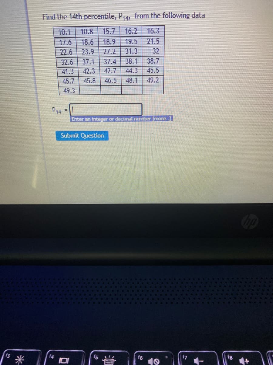 Find the 14th percentile, P14, from the following data
10.1
10.8
15.7
16.2
16.3
17.6
18.6
18.9
19.5 21.5
22.6
23.9
27.2
31.3
32
32.6
37.1
37.4
38.1
38.7
41.3
42.3
42.7
44.3
45.5
45.7
45.8
46.5
48.1
49.2
49.3
P14
Enter an integer or decimal number [more.
Submit Question
米
f4
f5
f7
f8
