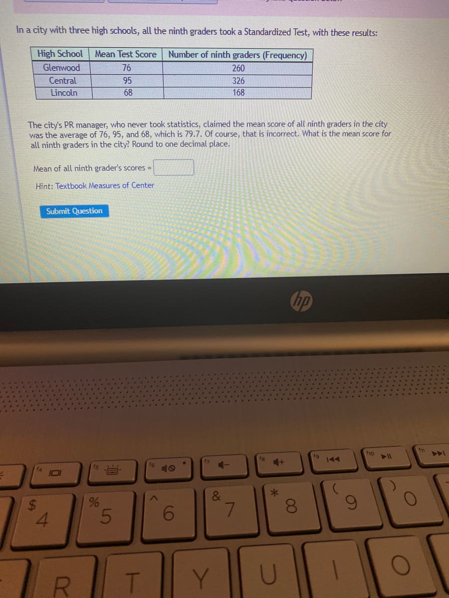 In a city with three high schools, all the ninth graders took a Standardized Test, with these results:
High School
Mean Test Score
Number of ninth graders (Frequency)
Glenwood
76
260
Central
95
326
Lincoln
68
168
The city's PR manager, who never took statistics, claimed the mean score of all ninth graders in the city
was the average of 76, 95, and 68, which is 79.7. Of course, that is incorrect. What is the mean score for
all ninth graders in the city? Round to one decimal place.
Mean of all ninth grader's scores =
Hint: Textbook Measures of Center
Submit Question
fn
fo
f8
fg
144
7
1-
IOI
&
7.
6.
4.
R.
Y.
U
00
96
96
%24
