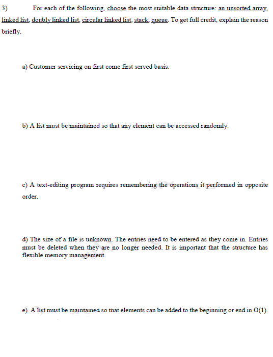 For each of the following, choose the most suitable data structure: an unsorted array.
linked list, doubly linked list, circular linked list, stack, queue. To get full credit, explain the reason
3)
briefly.
a) Customer servicing on first come first served basis.
b) A list must be maintained so that any element can be accessed randomly.
c) A text-editing program requires remembering the operations it performed in opposite
order.
d) The size of a file is unknown. The entries need to be entered as they come in. Entries
must be deleted when they are no longer needed. It is important that the structure has
flexible memory management.
e) A list must be maintained so that elements can be added to the beginning or end in O(1).
