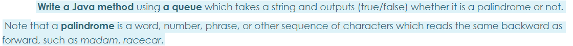 Write a Java method using a queue which takes a string and outputs (true/false) whether it is a palindrome or not.
Note that a palindrome is a word, number, phrase, or other sequence of characters which reads the same backward as
forward, such as madam, racecar.
