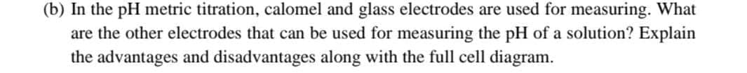 (b) In the pH metric titration, calomel and glass electrodes are used for measuring. What
are the other electrodes that can be used for measuring the pH of a solution? Explain
the advantages and disadvantages along with the full cell diagram.