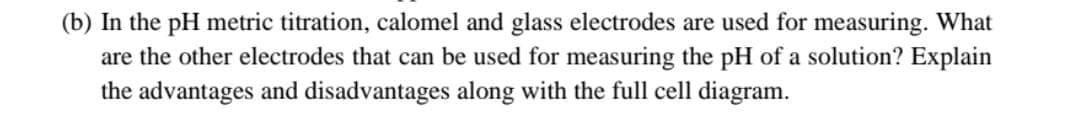 (b) In the pH metric titration, calomel and glass electrodes are used for measuring. What
are the other electrodes that can be used for measuring the pH of a solution? Explain
the advantages and disadvantages along with the full cell diagram.