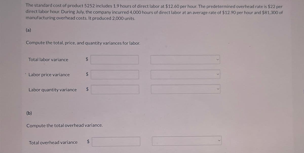 The standard cost of product 5252 includes 1.9 hours of direct labor at $12.60 per hour. The predetermined overhead rate is $22 per
direct labor hour. During July, the company incurred 4,000 hours of direct labor at an average rate of $12.90 per hour and $81,300 of
manufacturing overhead costs. It produced 2,000 units.
(a)
Compute the total, price, and quantity variances for labor.
Total labor variance
$
Labor price variance
$
Labor quantity variance $
(b)
Compute the total overhead variance.
Total overhead variance
$
tA