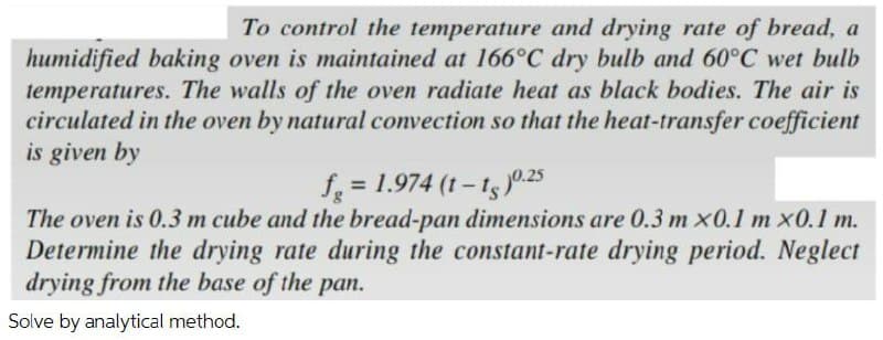 To control the temperature and drying rate of bread, a
humidified baking oven is maintained at 166°C dry bulb and 60°C wet bulb
temperatures. The walls of the oven radiate heat as black bodies. The air is
circulated in the oven by natural convection so that the heat-transfer coefficient
is given by
f = 1.974 (t - t5)0.25
The oven is 0.3 m cube and the bread-pan dimensions are 0.3 m x0.1 m x0.1 m.
Determine the drying rate during the constant-rate drying period. Neglect
drying from the base of the pan.
Solve by analytical method.
