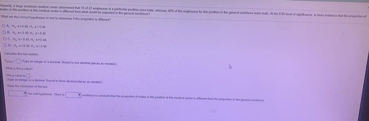 Recently, a large academic medical center determined that 10 of 22 employees in a particular position were male, whereas 48% of the employees for this position in the general workforce were male. At the 0.05 level of significance, is there evidence that the proportion of
males in this position at this medical center is different from what would be expected in the general workforce?
What are the correct hypotheses to test to determine if the proportion is different?
O A. Ho 120.48; H, z<0.48
O B. Ho IS0.48; H, x>0.48
O C. Ho x=0.48, H, x#0.48
O D. H, x+048; H, x=0.48
Calculate the test statistic.
ZSTAT = (Type an integer or a decimal. Round to two decimal places as needed.)
What is the p-value?
The p-value is
(Type an integer or a decimal. Round to three decimal places as needed)
State the conclusion of the test.
V the null hypothesis. There is
v evidence to conclude that the proportion of males in this position at this medical center is different from the proportion in the general workforce
