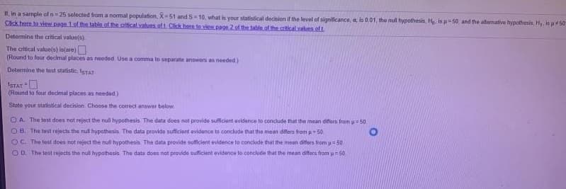 I1, in a sample ofn 25 selected fram a nomal population, X-51 and S-10, what is your statistical decision ir the level of significance, a, is 0.01, tho nul hypothesis, H is u= 50. and the aternative hypothesis, Hy. ls p 50
Cick here to view paga 1of the table of the critical values of1. Click here to view.page 2 of the table of the critical vaks.eft
Determine the critical valuels)
The critical value(s) is(are)
(Round to four decimal places as needed Use a comma to separate answers as needed)
Determine the test statistic, ISTAT
ISTAT =U
(Round to four decimal places as needud)
State your statistical decision. Choose the correct answer below.
O A. The test does not reject the null hypothesis. The data does tot provide sufficient avidence to conclude that the mean differs from 50
O B. The test rejects the nul hypothesis The data provide sufficiant evidence to conclude that the mean dillers from u50
OC. The test does not reject the null hypothesis. The data provide sulficient evidence to concude that the meun differs from i=50
O D. The test rejects the nul hypathesis The data does not provide sulficient evidence to conclude that the mean differs fram u= 50
