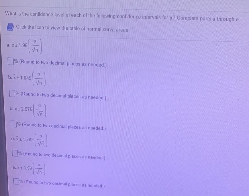 What is the confidence level of each of the following confidence intervals for u? Complete parts a through e.
Click the icon to view the table of normal curve areas.
a. x+1.96
% (Round to two decimal places as needed.)
b. x+1.645
% (Round to two decimal places as needed.)
c. X+2.575
% (Round to two decimal places as needed.)
d. x+1.282
% (Round to two decimal places as needed.)
e. x+0.99
% (Round to two decimal places as needed.)
