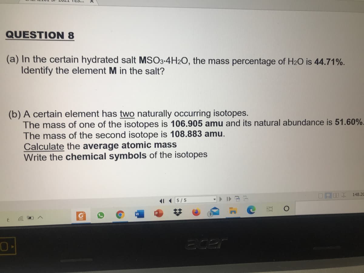 TES..
QUESTION 8
(a) In the certain hydrated salt MSO3-4H2O, the mass percentage of H2O is 44.71%.
Identify the element M in the salt?
(b) A certain element has two naturally occurring isotopes.
The mass of one of the isotopes is 106.905 amu and its natural abundance is 51.60%-
The mass of the second isotope is 108.883 amu.
Calculate the average atomic mass
Write the chemical symbols of the isotopes
148.20
11 5/5
Ecer
