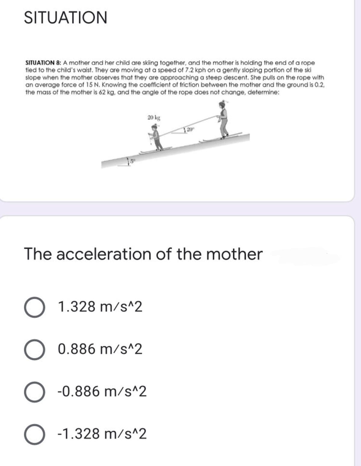 SITUATION
SITUATION 8: A mother and her child are skiing together, and the mother is holding the end of a rope
tied to the child's waist. They are moving at a speed of 7.2 kph on a gently sloping portion of the ski
slope when the mother observes that they are approaching a steep descent. She pulls on the rope with
an average force of 15 N. Knowing the coefficient of friction between the mother and the ground is 0.2,
the mass of the mother is 62 kg, and the angle of the rope does not change, determine:
20 kg
20
The acceleration of the mother
O 1.328 m/s^2
O 0.886 m/s^2
-0.886 m/s^2
O -1.328 m/s^2
