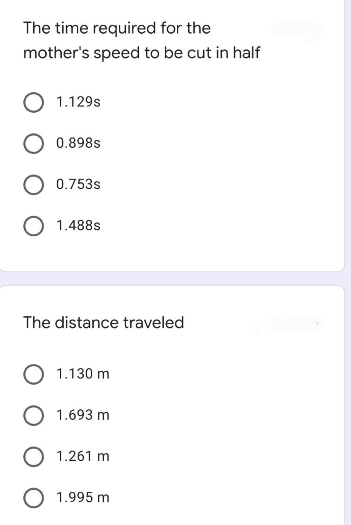 The time required for the
mother's speed to be cut in half
O 1.129s
O 0.898s
O 0.753s
O 1.488s
The distance traveled
O 1.130 m
O 1.693 m
O 1.261 m
O 1.995 m
