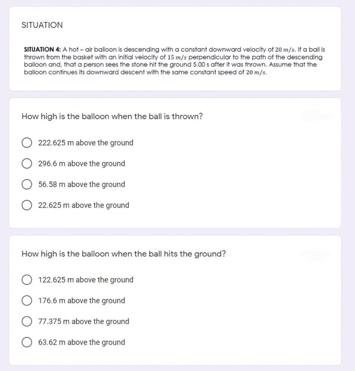 SITUATION
SITUATION 4: A hot - air balloon is descending with a constant downward velocity of 20 m/s. If a ball is
thrown from the basket with an initial velocity of 15 m/s perpendicular to the path of the descending
balloon and, that a person sees the stone hit the ground 5.00 s after it was thrown. Assume that the
balloon continues its downward descent with the same constant speed of 20 m/s.
How high is the balloon when the ball is thrown?
222.625 m above the ground
296.6 m above the ground
56.58 m above the ground
22.625 m above the ground
How high is the balloon when the ball hits the ground?
122.625 m above the ground
176.6 m above the ground
77.375 m above the ground
63.62 m above the ground
