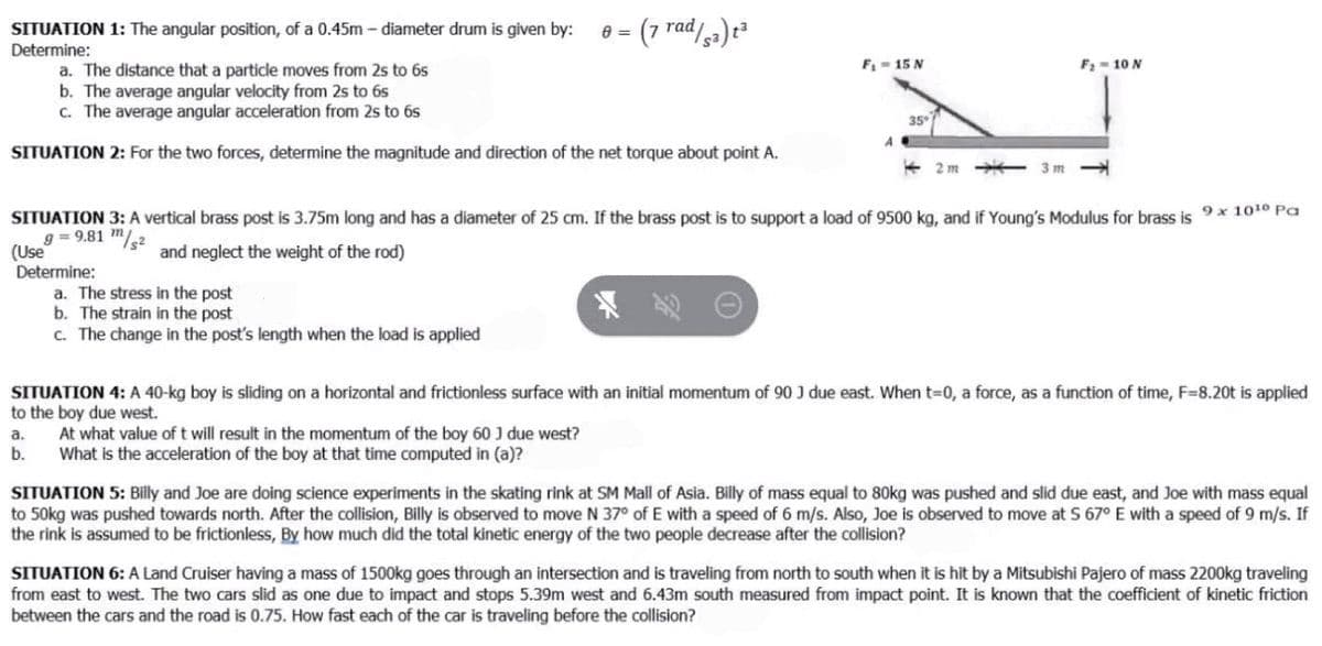 SITUATION 1: The angular position, of a 0.45m - diameter drum is given by:
Determine:
e = (7 rad/,a) t²
F- 15 N
F2 = 10 N
a. The distance that a particle moves from 2s to 6s
b. The average angular velocity from 2s to 6s
C. The average angular acceleration from 2s to 6s
35
SITUATION 2: For the two forces, determine the magnitude and direction of the net torque about point A.
2 m
3m
SITUATION 3: A vertical brass post is 3.75m long and has a diameter of 25 cm. If the brass post is to support a load of 9500 kg, and if Young's Modulus for brass is 9* 1010 Pa
g = 9.81 m/,2
(Use
Determine:
a. The stress in the post
b. The strain in the post
and neglect the weight of the rod)
c. The change in the post's length when the load is applied
SITUATION 4: A 40-kg boy is sliding on a horizontal and frictionless surface with an initial momentum of 90 J due east. When t-0, a force, as a function of time, F=8.20t is applied
to the boy due west.
At what value of t will result in the momentum of the boy 60 J due west?
a.
b.
What is the acceleration of the boy at that time computed in (a)?
SITUATION 5: Billy and Joe are doing science experiments in the skating rink at SM Mall of Asia. Billy of mass equal to 80kg was pushed and slid due east, and Joe with mass equal
to 50kg was pushed towards north. After the collision, Billy is observed to move N 37° of E with a speed of 6 m/s. Also, Joe is observed to move at S 67° E with a speed of 9 m/s. If
the rink is assumed to be frictionless, By how much did the total kinetic energy of the two people decrease after the collision?
SITUATION 6: A Land Cruiser having a mass of 1500kg goes through an intersection and is traveling from north to south when it is hit by a Mitsubishi Pajero of mass 2200kg traveling
from east to west. The two cars slid as one due to impact and stops 5.39m west and 6.43m south measured from impact point. It is known that the coefficient of kinetic friction
between the cars and the road is 0.75. How fast each of the car is traveling before the collision?
