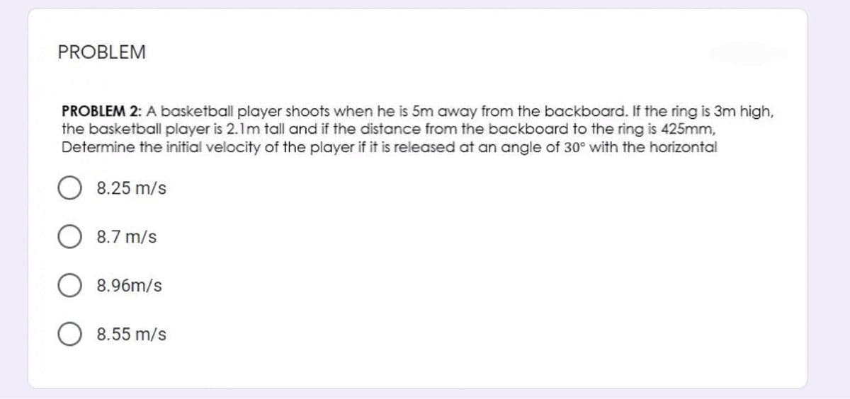 PROBLEM
PROBLEM 2: A basketball player shoots when he is 5m away from the backboard. If the ring is 3m high,
the basketball player is 2.1m tall and if the distance from the backboard to the ring is 425mm,
Determine the initial velocity of the player if it is released at an angle of 30° with the horizontal
8.25 m/s
8.7 m/s
8.96m/s
8.55 m/s
