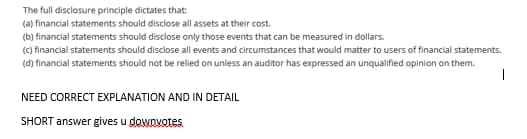 The full disclosure principle dictates that:
(a) financial statements should disclose all assets at their cost.
(b) financial statements should disclose only those events that can be measured in dollars.
(C) financial statements should disclose all events and circumstances that would matter to users of financial statements.
(d) financial statements should not be relied on unless an auditor has expressed an unqualified opinion on them.
NEED CORRECT EXPLANATION AND IN DETAIL
SHORT answer gives u dowovotes
