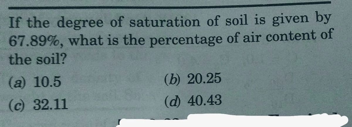 If the degree of saturation of soil is given by
67.89%, what is the percentage of air content of
the soil?
(a) 10.5
(c) 32.11
(b) 20.25
(d) 40.43