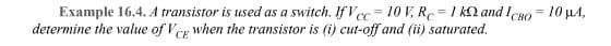 Example 16.4. A transistor is used as a switch. IfVcc=10 V, RC=1 k and Icao= 10 μA,
determine the value of VCE when the transistor is (i) cut-off and (ii) saturated.