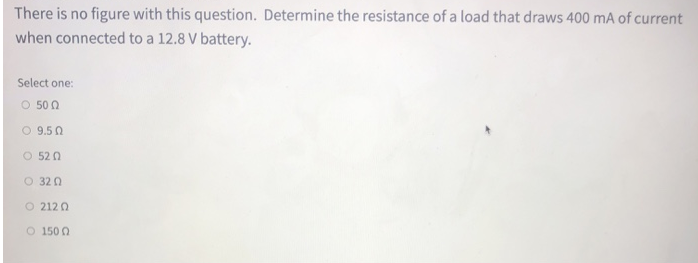 There is no figure with this question. Determine the resistance of a load that draws 400 mA of current
when connected to a 12.8 V battery.
Select one:
Ο 50 Ω
9.5 Ω
5202
0 320
Ο 212 Ω
O 150 0