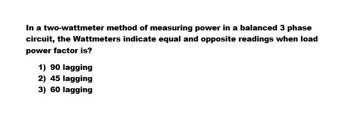 In a two-wattmeter method of measuring power in a balanced 3 phase
circuit, the Wattmeters indicate equal and opposite readings when load
power factor is?
1) 90 lagging
2) 45 lagging
3) 60 lagging