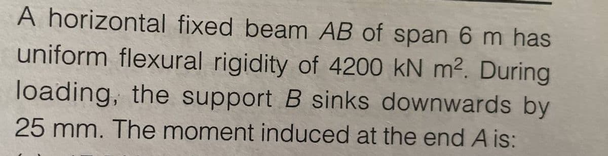 A horizontal fixed beam AB of span 6 m has
uniform flexural rigidity of 4200 kN m². During
loading, the support B sinks downwards by
25 mm. The moment induced at the end A is: