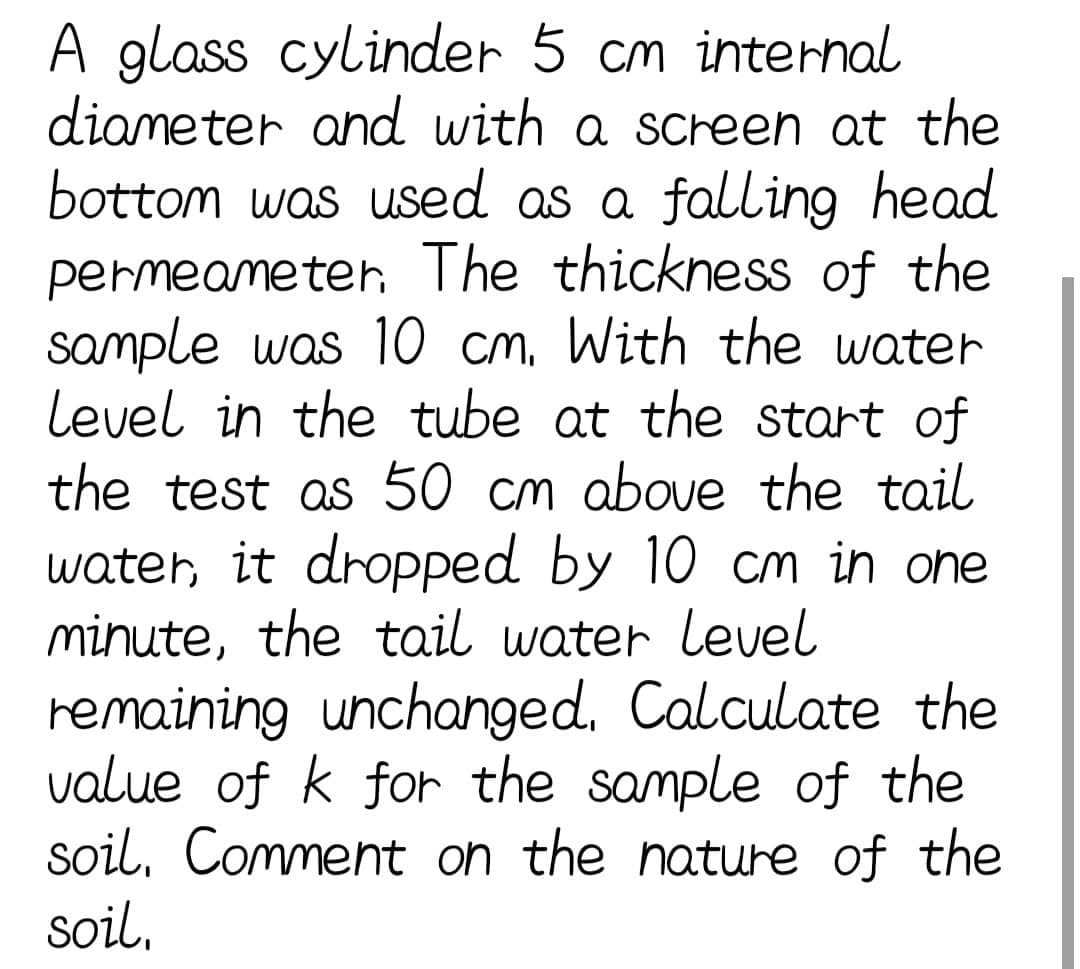 A glass cylinder 5 cm internal
diameter and with a screen at the
bottom was used as a falling head
permeameter. The thickness of the
sample was 10 cm. With the water
Level in the tube at the start of
the test as 50 cm above the tail
water, it dropped by 10 cm in one
minute, the tail water level
remaining unchanged. Calculate the
value of k for the sample of the
soil, Comment on the nature of the
soil,