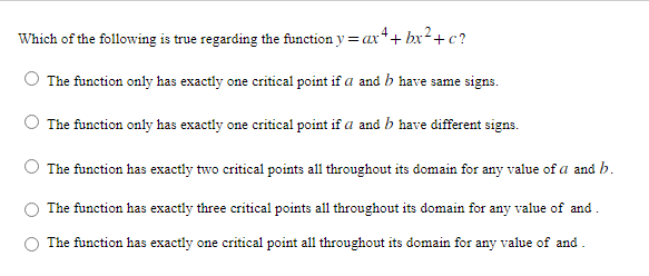 Which of the following is true regarding the function y = ax 4 + bx² + c?
The function only has exactly one critical point if a and b have same signs.
The function only has exactly one critical point if a and b have different signs.
The function has exactly two critical points all throughout its domain for any value of a and b.
The function has exactly three critical points all throughout its domain for any value of and
The function has exactly one critical point all throughout its domain for any value of and.