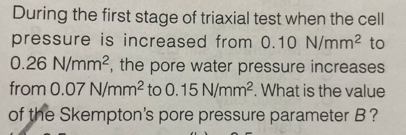 During the first stage of triaxial test when the cell
pressure is increased from 0.10 N/mm² to
0.26 N/mm2, the pore water pressure increases
from 0.07 N/mm² to 0.15 N/mm2. What is the value
of the Skempton's pore pressure parameter B?
"