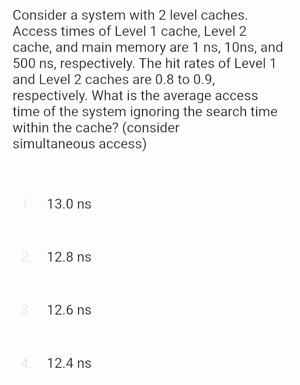 Consider a system with 2 level caches.
Access times of Level 1 cache, Level 2
cache, and main memory are 1 ns, 10ns, and
500 ns, respectively. The hit rates of Level 1
and Level 2 caches are 0.8 to 0.9,
respectively. What is the average access
time of the system ignoring the search time
within the cache? (consider
simultaneous access)
1.
2.
3.
4.
13.0 ns
12.8 ns
12.6 ns
12.4 ns