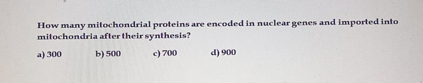 How many mitochondrial proteins are encoded in nuclear genes and imported into
mitochondria after their synthesis?
a) 300
b) 500
c) 700
d) 900