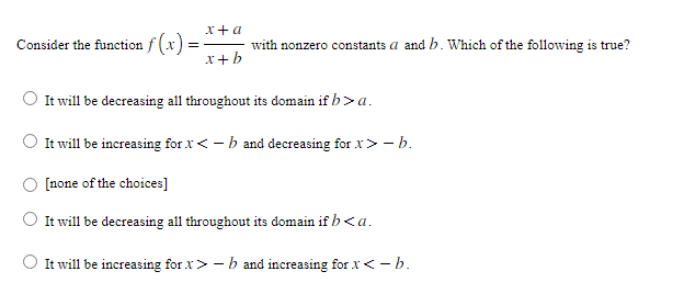 Consider the function f(x)=
=
x + a
x + b
with nonzero constants a and b. Which of the following is true?
It will be decreasing all throughout its domain if b> a.
It will be increasing for X <- b and decreasing for x>- b.
[none of the choices]
It
will be decreasing all throughout its domain if b <a.
It will be increasing for x>-b and increasing for X<- b.