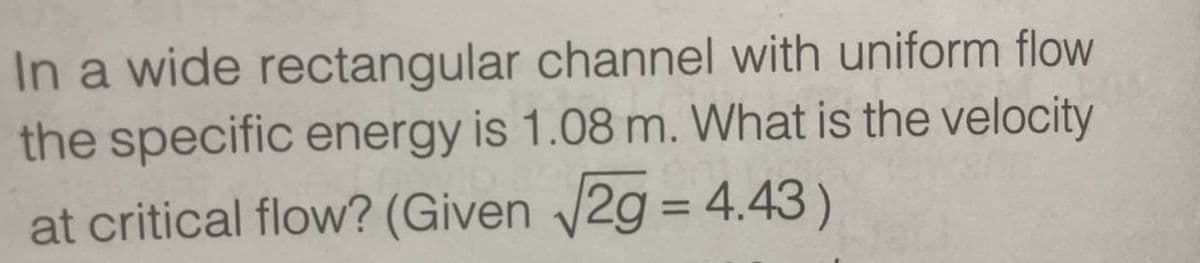 In a wide rectangular channel with uniform flow
the specific energy is 1.08 m. What is the velocity
at critical flow? (Given √2g = 4.43)