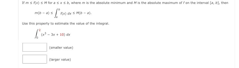 If m s f(x) S M for a sxs b, where m is the absolute minimum and M is the absolute maximum of f on the interval [a, b], then
m(b - a) s
f(x) dx S M(b – a).
Use this property to estimate the value of the integral.
(x3
3x + 10) dx
(smaller value)
(larger value)
