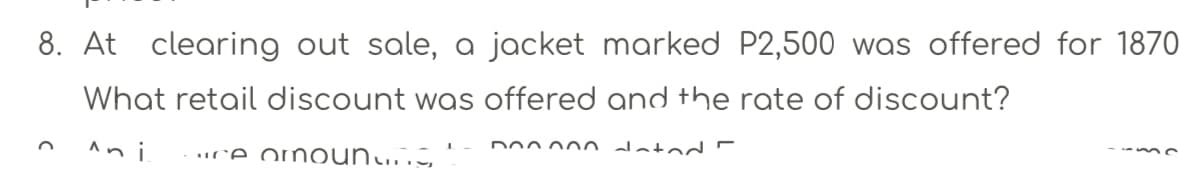 8. At clearing out sale, a jacket marked P2,500 was offered for 1870
What retail discount was offered and the rate of discount?
An i
uce om oun..S,
Do0 00n datod -
