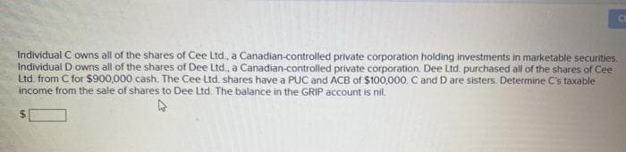 Individual C owns all of the shares of Cee Ltd., a Canadian-controlled private corporation holding investments in marketable securities.
Individual D owns all of the shares of Dee Ltd., a Canadian-controlled private corporation. Dee Ltd. purchased all of the shares of Cee
Ltd. from C for $900,000 cash. The Cee Ltd. shares have a PUC and ACB of $100,000. C and D are sisters. Determine C's taxable
income from the sale of shares to Dee Ltd. The balance in the GRIP account is nil
$
C