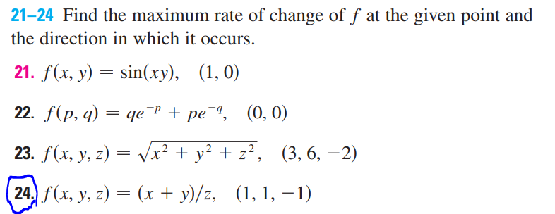 21-24 Find the maximum rate of change of f at the given point and
the direction in which it occurs.
21. f(x, у) —
sin(xy), (1, 0)
22. f(p, q) — qе Р + ре ", (0, 0)
23. f(x, y, z) = Vx² + y² + z², (3, 6, –2)
24 f(x, y, z) = (x + y)/z, (1, 1, – 1)
