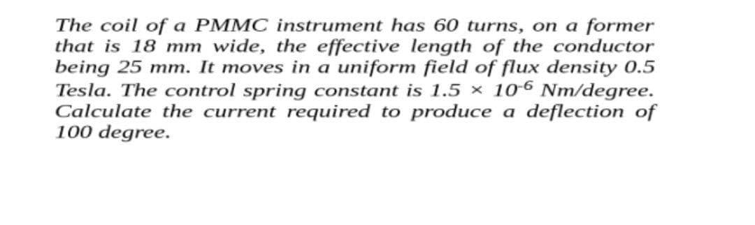 The coil of a PMMC instrument has 60 turns, on a former
that is 18 mm wide, the effective length of the conductor
being 25 mm. It moves in a uniform field of flux density 0.5
Tesla. The control spring constant is 1.5 × 106 Nm/degree.
Calculate the current required to produce a deflection of
100 degree.
