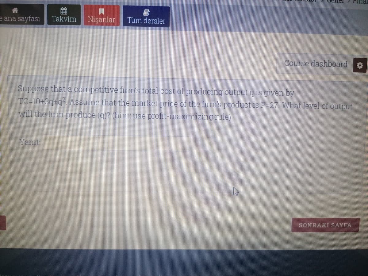 Final
e ana sayfası
Takvim
Nişanlar
Tüm dersler
Course dashboard
Suppose that a competitive firm's total cost of producing output q is given by
TC=10+3q+q Assume that the market price of the firm's product is P-27 What level of output
will the firm produce (q)? (hint use profit-maximizıng rule)
Yanıt
SONRAKI S.AYFA
