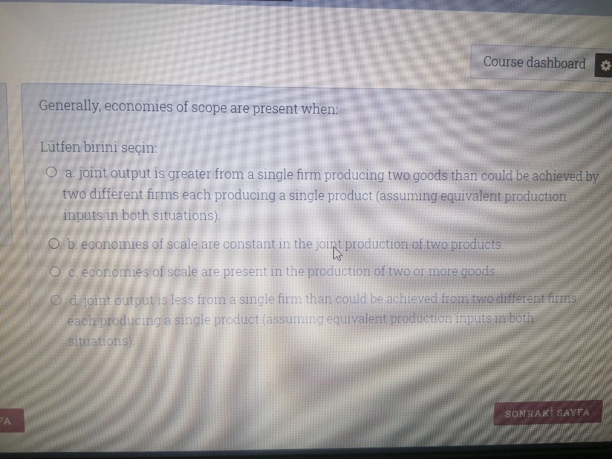 Course dashboard
Generally, economies of scope are present when.
Lutfen birini seçin.
O a joint output is greater from a single firm producing two goods than could be achieved by
two different firms each produoing a single product (assuming equivalent production
anputs in both situations).
O b.egonorues of scale are constant in the joint production of twaproducrs
Oc egonomes of scale are present in the preduction of tvo or more coods
Od.joint.otputis less from a single firm than could be achieved fomtwedifferent firms
SLuations)
SONRAKİ SAYFA
FA
