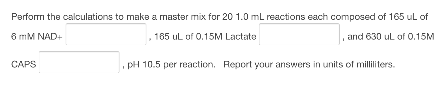 Perform the calculations to make a master mix for 20 1.0 mL reactions each composed of 165 uL of
6 mM NAD+
165 uL of 0.15M Lactate
and 630 uL of 0.15M
CAPS
pH 10.5 per reaction. Report your answers in units of milliliters.
