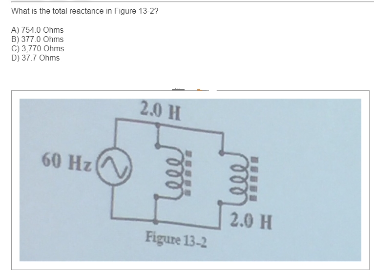 What is the total reactance in Figure 13-2?
A) 754.0 Ohms
B) 377.0 Ohms
C) 3,770 Ohms
D) 37.7 Ohms
60 Hz
2.0 H
Figure 13-2
2.0 H